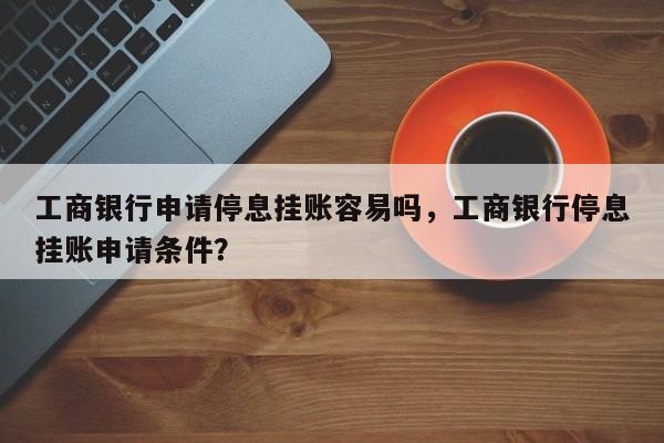 工商银行申请停息挂账容易吗,工商银行停息挂账申请条件?