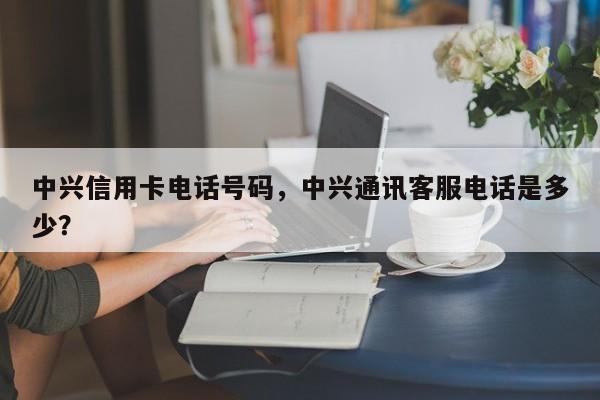 中兴信用卡电话号码,中兴通讯客服电话是多少?