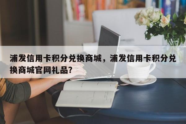 浦发信用卡积分兑换商城,浦发信用卡积分兑换商城官网礼品?