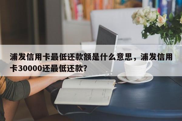 浦发信用卡最低还款额是什么意思,浦发信用卡30000还最低还款?