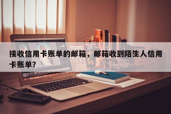 接收信用卡账单的邮箱,邮箱收到陌生人信用卡账单?