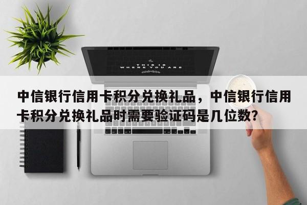 中信银行信用卡积分兑换礼品,中信银行信用卡积分兑换礼品时需要验证码是几位数?