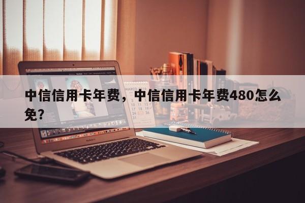 中信信用卡年费,中信信用卡年费480怎么免?