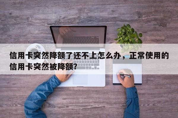 信用卡突然降额了还不上怎么办,正常使用的信用卡突然被降额?