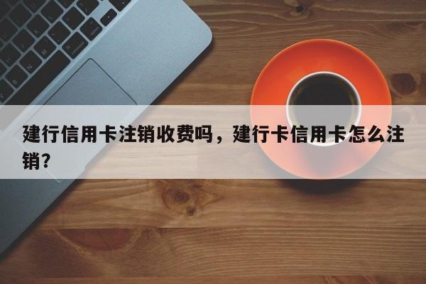 建行信用卡注销收费吗,建行卡信用卡怎么注销?