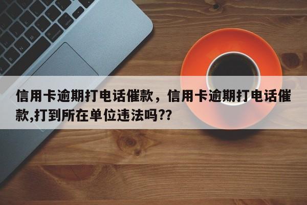 信用卡逾期打电话催款，信用卡逾期打电话催款,打到所在单位违法吗?？