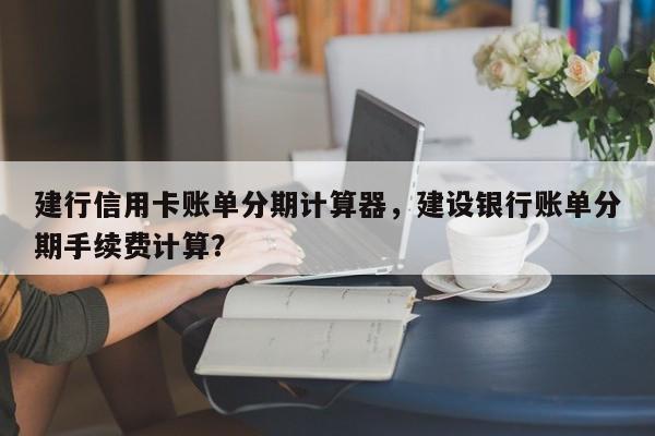 建行信用卡账单分期计算器，建设银行账单分期手续费计算？