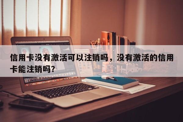 信用卡没有激活可以注销吗，没有激活的信用卡能注销吗？