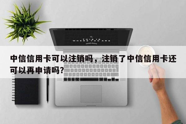 中信信用卡可以注销吗，注销了中信信用卡还可以再申请吗？