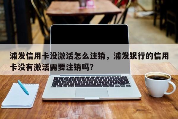 浦发信用卡没激活怎么注销，浦发银行的信用卡没有激活需要注销吗？