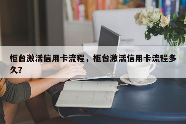 柜台激活信用卡流程，柜台激活信用卡流程多久？