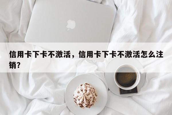信用卡下卡不激活，信用卡下卡不激活怎么注销？