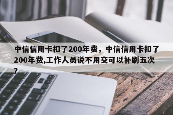 中信信用卡扣了200年费，中信信用卡扣了200年费,工作人员说不用交可以补刷五次？