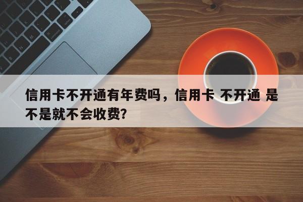 信用卡不开通有年费吗，信用卡 不开通 是不是就不会收费？