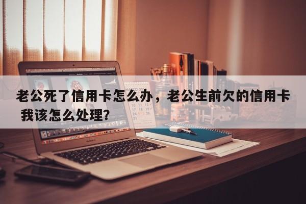 老公死了信用卡怎么办,老公生前欠的信用卡 我该怎么处理?