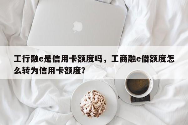 工行融e是信用卡额度吗,工商融e借额度怎么转为信用卡额度?