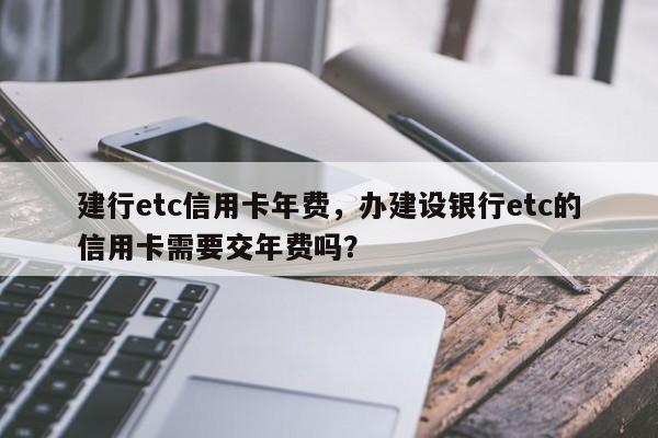 建行etc信用卡年费，办建设银行etc的信用卡需要交年费吗？