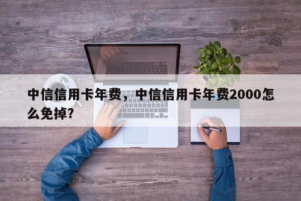 中信信用卡年费，中信信用卡年费2000怎么免掉？