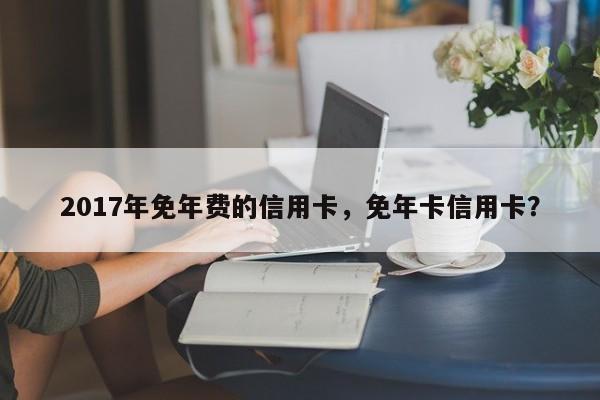 2017年免年费的信用卡，免年卡信用卡？