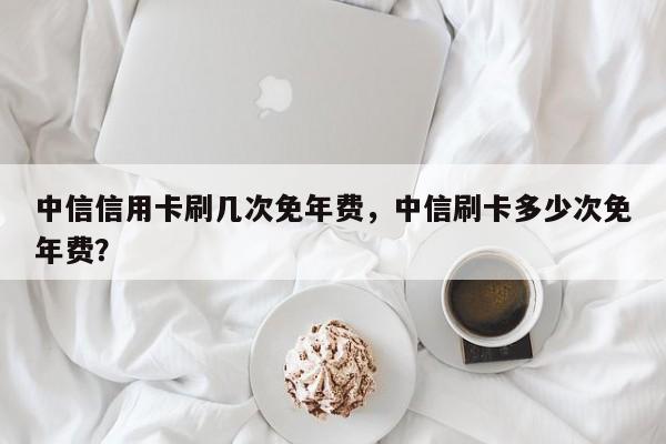 中信信用卡刷几次免年费，中信刷卡多少次免年费？