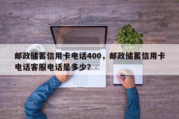 邮政储蓄信用卡电话400,邮政储蓄信用卡电话客服电话是多少?
