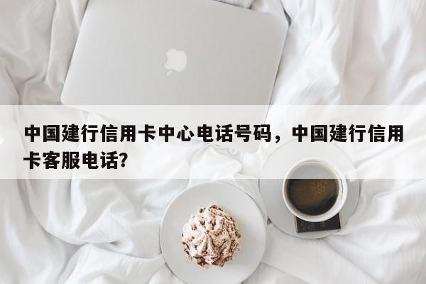 中国建行信用卡中心电话号码，中国建行信用卡客服电话？