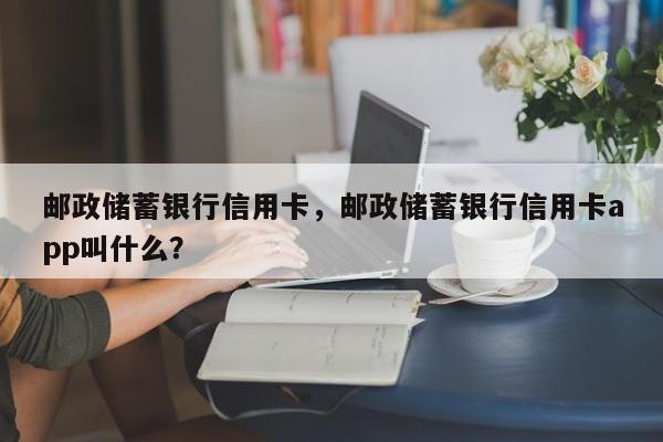 邮政储蓄银行信用卡,邮政储蓄银行信用卡app叫什么?