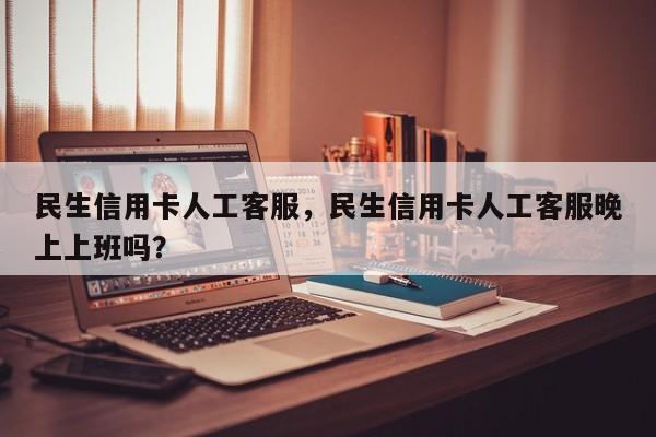 民生信用卡人工客服，民生信用卡人工客服晚上上班吗？