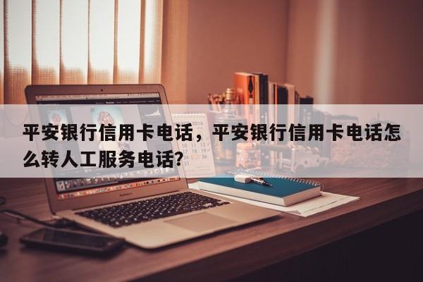 平安银行信用卡电话，平安银行信用卡电话怎么转人工服务电话？