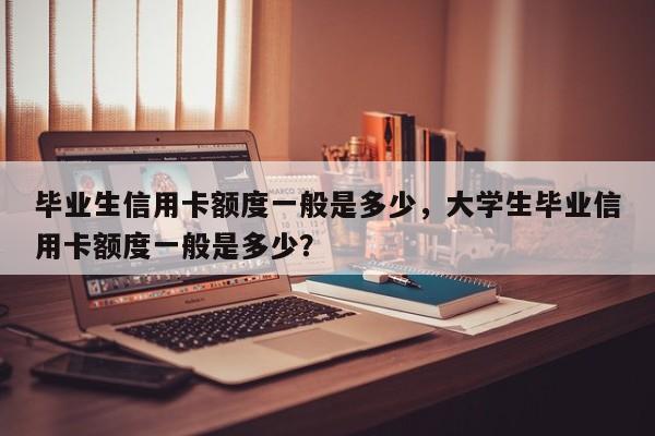 毕业生信用卡额度一般是多少,大学生毕业信用卡额度一般是多少?
