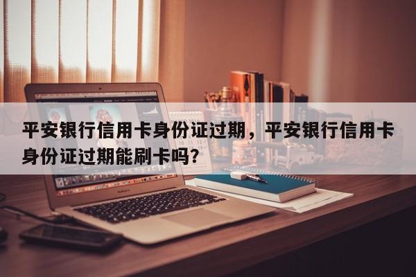 平安银行信用卡身份证过期,平安银行信用卡身份证过期能刷卡吗?