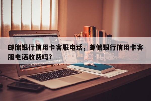 邮储银行信用卡客服电话,邮储银行信用卡客服电话收费吗?