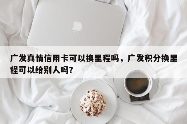广发真情信用卡可以换里程吗,广发积分换里程可以给别人吗?