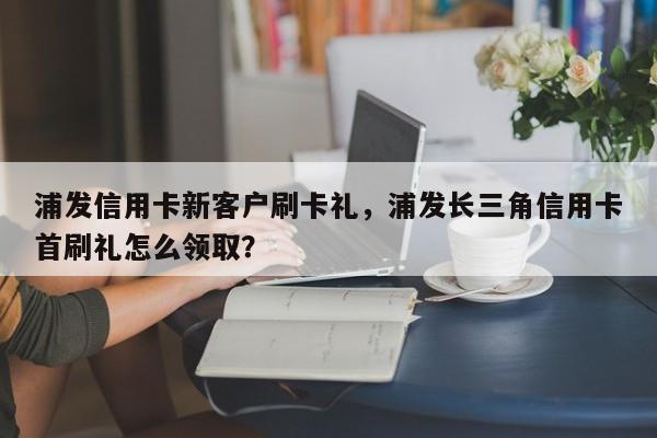 浦发信用卡新客户刷卡礼,浦发长三角信用卡首刷礼怎么领取?