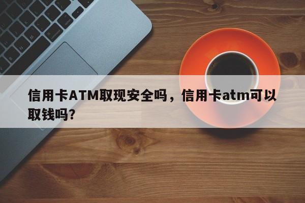 信用卡ATM取现安全吗,信用卡atm可以取钱吗?