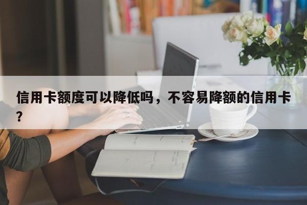 信用卡额度可以降低吗,不容易降额的信用卡?
