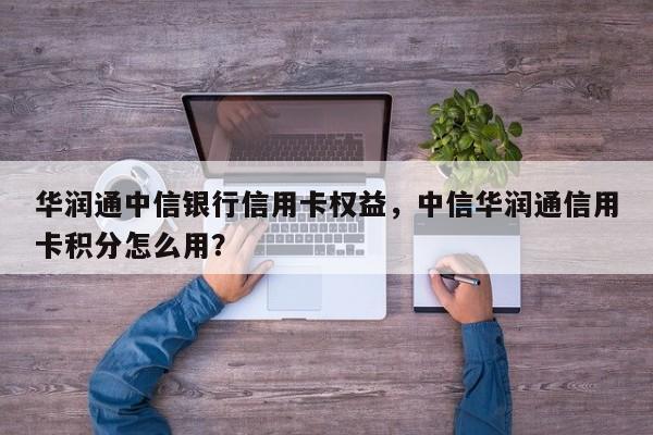 华润通中信银行信用卡权益,中信华润通信用卡积分怎么用?