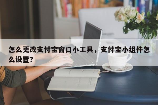 怎么更改支付宝窗口小工具,支付宝小组件怎么设置?