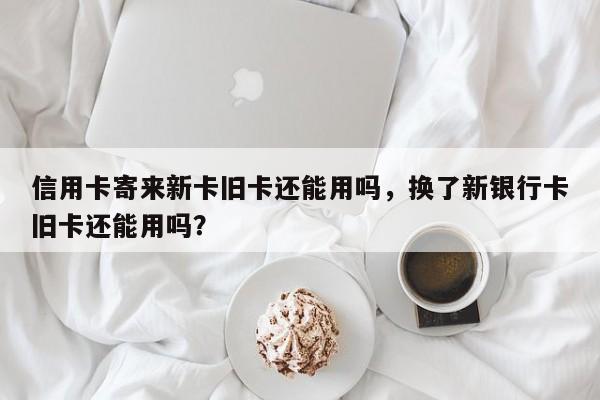 信用卡寄来新卡旧卡还能用吗,换了新银行卡旧卡还能用吗?