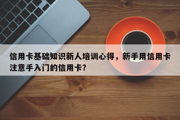信用卡基础知识新人培训心得,新手用信用卡注意手入门的信用卡?