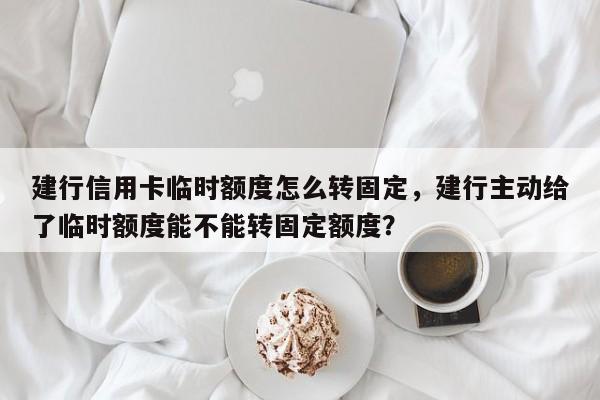 建行信用卡临时额度怎么转固定,建行主动给了临时额度能不能转固定额度?