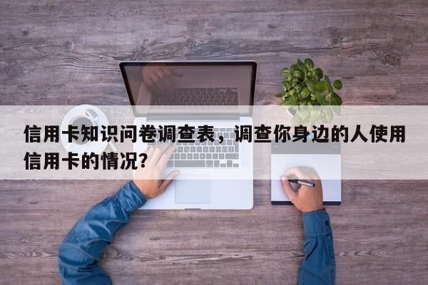信用卡知识问卷调查表,调查你身边的人使用信用卡的情况?