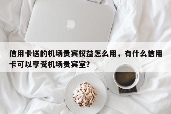 信用卡送的机场贵宾权益怎么用,有什么信用卡可以享受机场贵宾室?