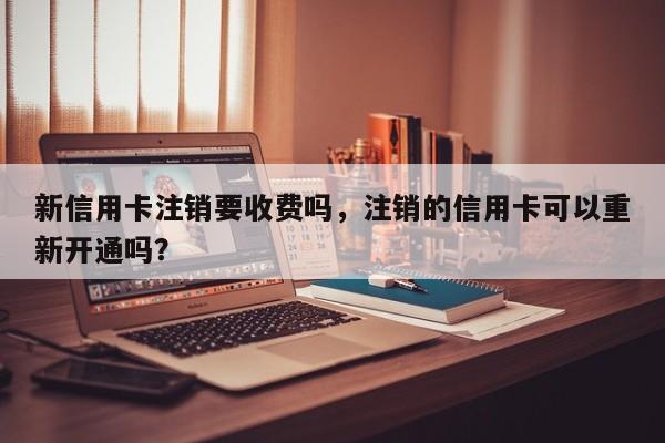 新信用卡注销要收费吗,注销的信用卡可以重新开通吗?