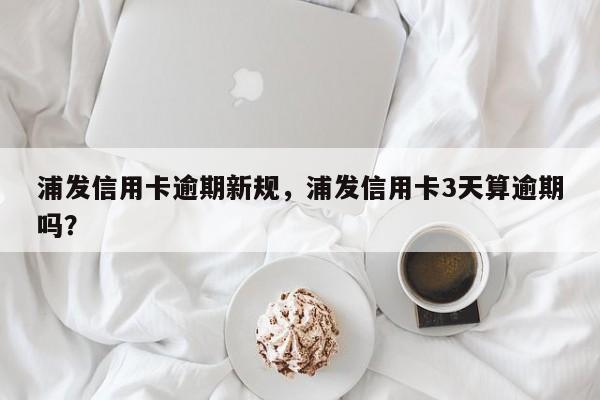 浦发信用卡逾期新规,浦发信用卡3天算逾期吗?