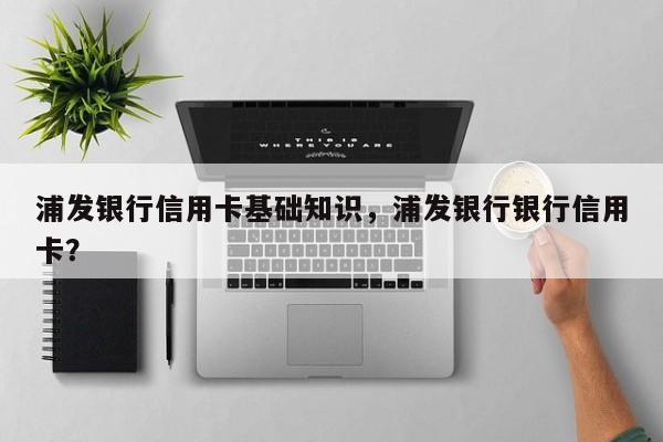浦发银行信用卡基础知识，浦发银行银行信用卡？