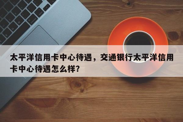 太平洋信用卡中心待遇,交通银行太平洋信用卡中心待遇怎么样?