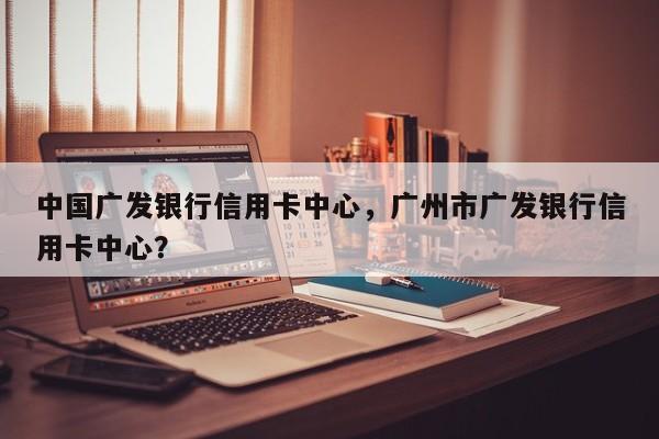 中国广发银行信用卡中心,广州市广发银行信用卡中心?