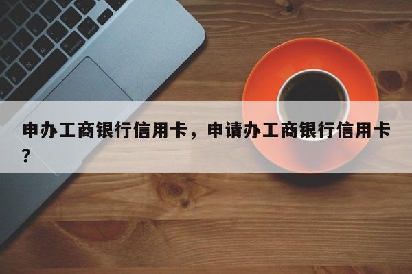 申办工商银行信用卡,申请办工商银行信用卡?