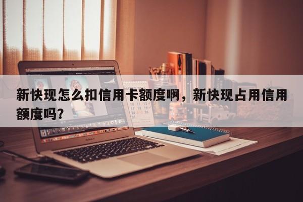 新快现怎么扣信用卡额度啊,新快现占用信用额度吗?